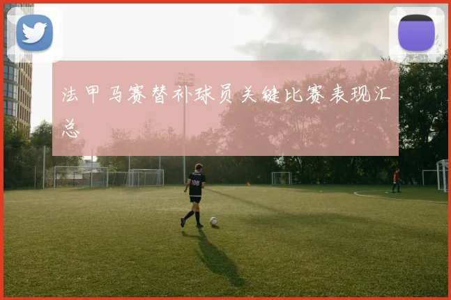 法甲马赛替补球员关键比赛表现汇总