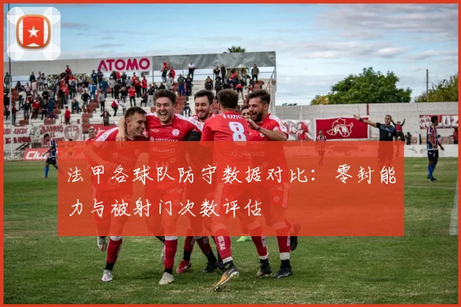 法甲各球队防守数据对比：零封能力与被射门次数评估