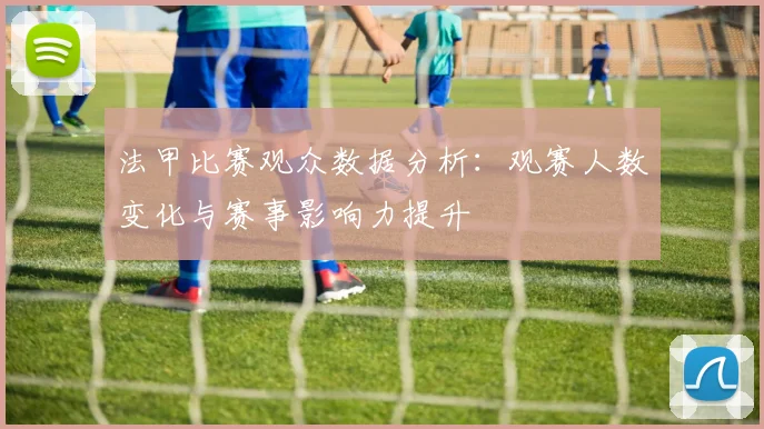 法甲比赛观众数据分析：观赛人数变化与赛事影响力提升