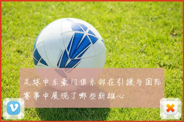 足球中东豪门俱乐部在引援与国际赛事中展现了哪些新雄心