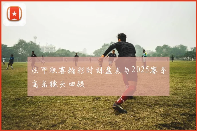 法甲联赛精彩时刻盘点与2025赛季高光镜头回顾
