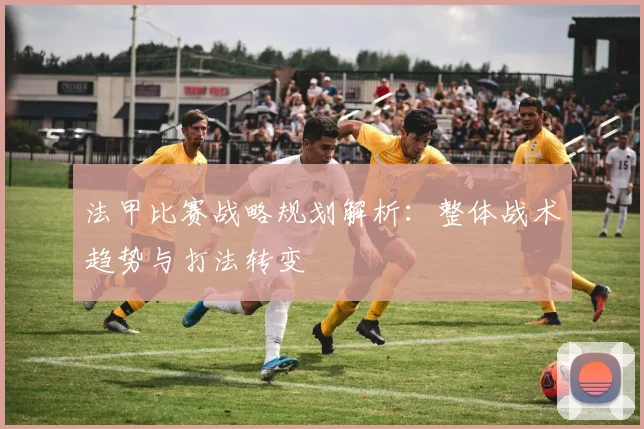 法甲比赛战略规划解析：整体战术趋势与打法转变